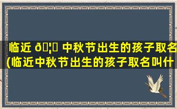 临近 🦆 中秋节出生的孩子取名(临近中秋节出生的孩子取名叫什么)